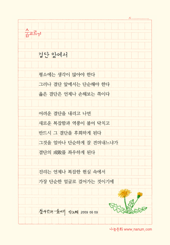 평소에는 생각이 많아야 한다/그러나 결단 앞에서는 단순해야 한다/옳은 결단은 언제나 손해보는 쪽이다 //어려운 결단을 내리고 나면/새로운 복잡함과 역풍이 불어 닥치고/반드시 그 결단을 후회하게 된다/그것을 얼마나 단순하게 잘 견뎌내느냐가/결단의 成敗를 좌우하게 된다//진리는 언제나 복잡한 현실 속에서/가장 단순한 얼굴로 걸어가는 것이기에 