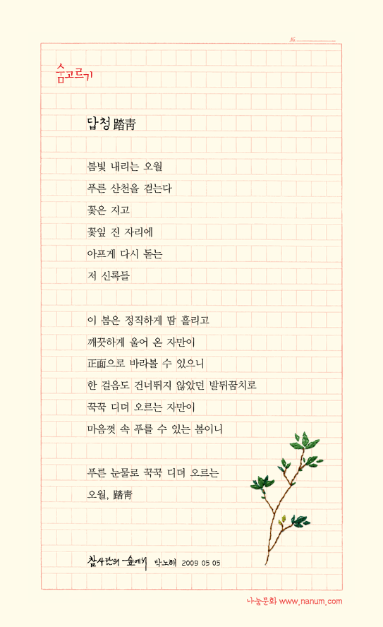 봄빛 내리는 오월/푸른 산천을 걷는다/꽃은 지고/꽃잎 진 자리에 /아프게 다시 돋는/저 신록들//이 봄은 정직하게 땀 흘리고/깨끗하게 울어 온 자만이/正面으로 바라볼 수 있으니/한 걸음도 건너뛰지 않았던 발 뒤꿈치로 /꾹꾹 디뎌 오르는 자만이/마음껏 속 푸를 수 있는 봄이니//푸른 눈물로 꾹꾹 디뎌 오르는 /오월, 踏靑/